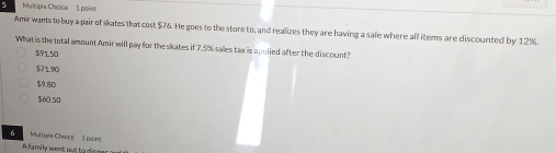 Multiple Chaice 1 paint
Amir wants to buy a pair of skates that cost $76. He goes to the store to, and realizes they are having a sale where all items are discounted by 12%.
What is the total amount Amir will pay for the skates if 7.5% sales tax is apolied after the discount?
$9150
$71.90
$9.80
$60.50
6 Multigle Chaïce 1 paint
A family went out to dinnar