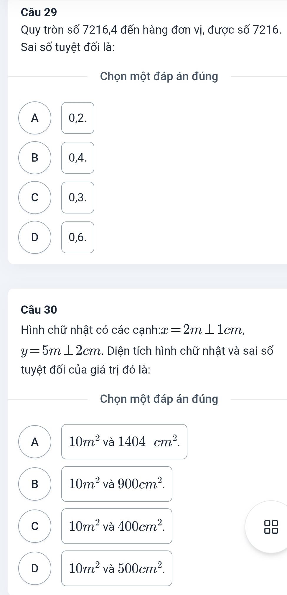 Quy tròn số 7216, 4 đến hàng đơn vị, được số 7216.
Sai số tuyệt đối là:
Chọn một đáp án đúng
A 0, 2.
B 0, 4.
C 0, 3.
D 0, 6.
Câu 30
Hình chữ nhật có các cạnh: x=2m± 1cm,
y=5m± 2cm. Diện tích hình chữ nhật và sai số
tuyệt đối của giá trị đó là:
Chọn một đáp án đúng
A 10m^2 và 1404cm^2.
B 10m^2 và 900cm^2.
C 10m^2 và 400cm^2. 
O
D 10m^2 và 500cm^2.