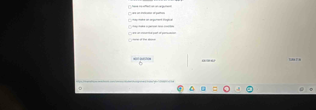 have no effect on an argument
are an indicator of pathos
may make an argument illogical
may make a person less credible
are an essential part of persuasion
none of the above
NEXT QUESTION ASK FOR HELP TURN IT IN
https://manistique.owschools.com/owsoo/studentAssignment/index?eh=1098891419#