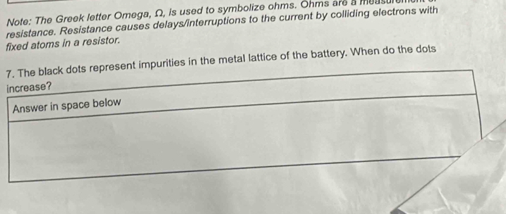 Note: The Greek letter Omega, Ω, is used to symbolize ohms. Ohms are a measu 
resistance. Resistance causes delays/interruptions to the current by colliding electrons with 
fixed atoms in a resistor. 
7. The black dots represent impurities in the metal lattice of the battery. When do the dots 
increase? 
Answer in space below