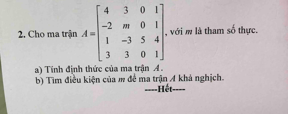 Cho ma trận A=beginbmatrix 4&3&0&1 -2&m&0&1 1&-3&5&4 3&3&0&1endbmatrix , với m là tham số thực. 
a) Tính định thức của ma trận A. 
b) Tìm điều kiện của m để ma trận A khả nghịch. 
----Hết