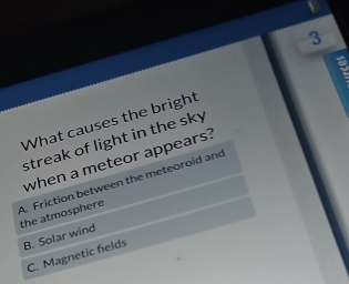 What causes the bright
streak of light in the sky 
when a meteor appears?
A. Friction between the meteoroid and the atmosphere
B. Solar wind
C. Magnetic felds