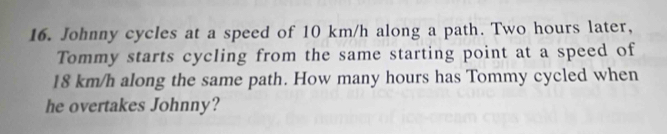 Johnny cycles at a speed of 10 km/h along a path. Two hours later, 
Tommy starts cycling from the same starting point at a speed of
18 km/h along the same path. How many hours has Tommy cycled when 
he overtakes Johnny?