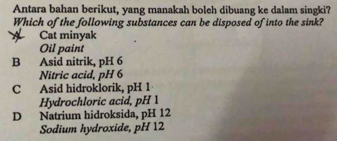 Antara bahan berikut, yang manakah boleh dibuang ke dalam singki?
Which of the following substances can be disposed of into the sink?
Cat minyak
Oil paint
B Asid nitrik, pH 6
Nitric acid, pH 6
C Asid hidroklorik, pH 1
Hydrochloric acid, pH 1
D Natrium hidroksida, pH 12
Sodium hydroxide, pH 12