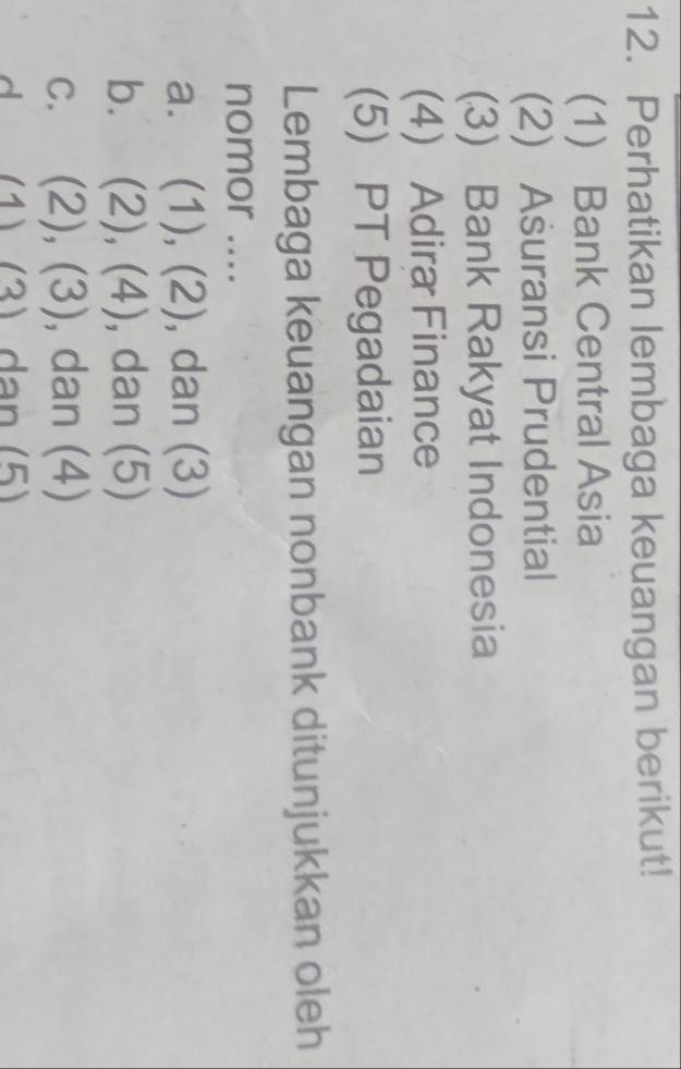 Perhatikan lembaga keuangan berikut!
(1) Bank Central Asia
(2) Asuransi Prudential
(3) Bank Rakyat Indonesia
(4) Adira Finance
(5) PT Pegadaian
Lembaga keuangan nonbank ditunjukkan oleh
nomor ....
a. (1), (2), dan (3)
b. (2), (4), dan (5)
C. (2), (3) ), dan (4)
d (1) (3) dạn (5)