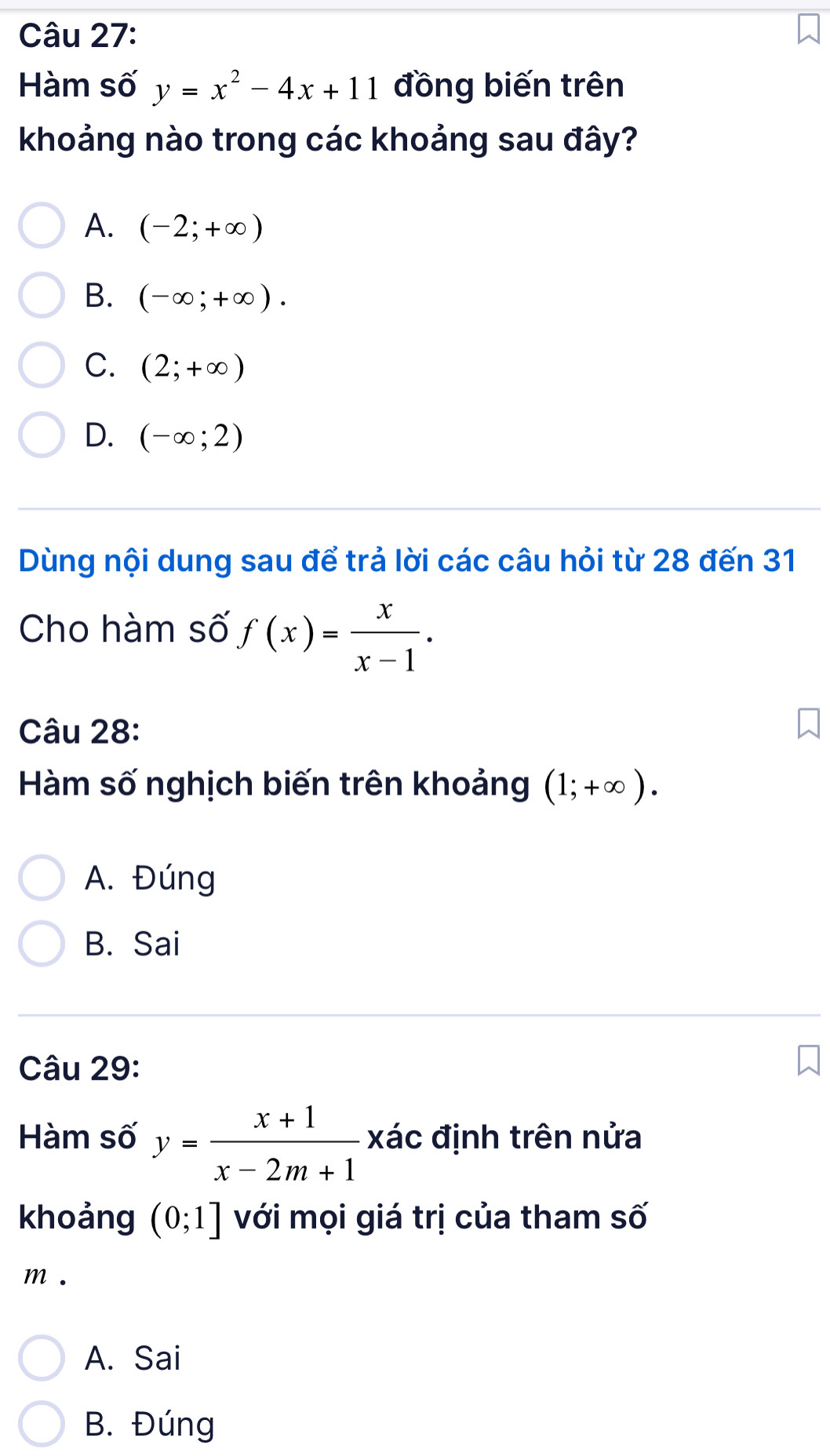 Hàm số y=x^2-4x+11 đồng biến trên
khoảng nào trong các khoảng sau đây?
A. (-2;+∈fty )
B. (-∈fty ;+∈fty ).
C. (2;+∈fty )
D. (-∈fty ;2)
Dùng nội dung sau để trả lời các câu hỏi từ 28 đến 31
Cho hàm số f(x)= x/x-1 . 
Câu 28:
Hàm số nghịch biến trên khoảng (1;+∈fty ).
A. Đúng
B. Sai
Câu 29:
Hàm số y= (x+1)/x-2m+1  xác định trên nửa
khoảng (0;1] với mọi giá trị của tham số
m.
A. Sai
B. Đúng