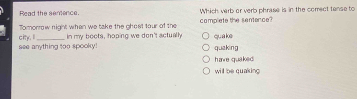 Read the sentence. Which verb or verb phrase is in the correct tense to
Tomorrow night when we take the ghost tour of the complete the sentence?
city, I_ in my boots, hoping we don't actually quake
see anything too spooky! quaking
have quaked
will be quaking