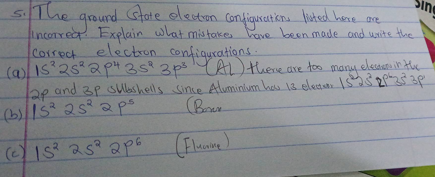 The ground (sfore electon conplgyonion lated hane an
incorred. Explain what mistake have been made and write the
correct electron configurations.
(a) 15^225^22p^435s^23p^3 (Al ) there are too many electansin the
ap and 3p subshells since Aluminium has 13 electons 15^225^22p^635^23p^1
(b) 1s^22s^22p^5
(Bow
(c) 15^225^22p^6
(Flunmne)