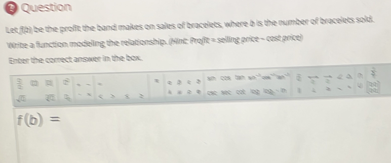 ♀ Question 
Let f(b) be the profit the band makes on sales of bracelets, where b is the number of bracelets sold. 
Write a function modeling the relationship. (Hint: Profit = selling price - cost price) 
Enter the correct answer in the box.
 2/2 
τ 3:3 sin cos tan
sqrt(□ ) overline □  B X <  $ > |z| R CSC Séc cot 0g
f(b)=