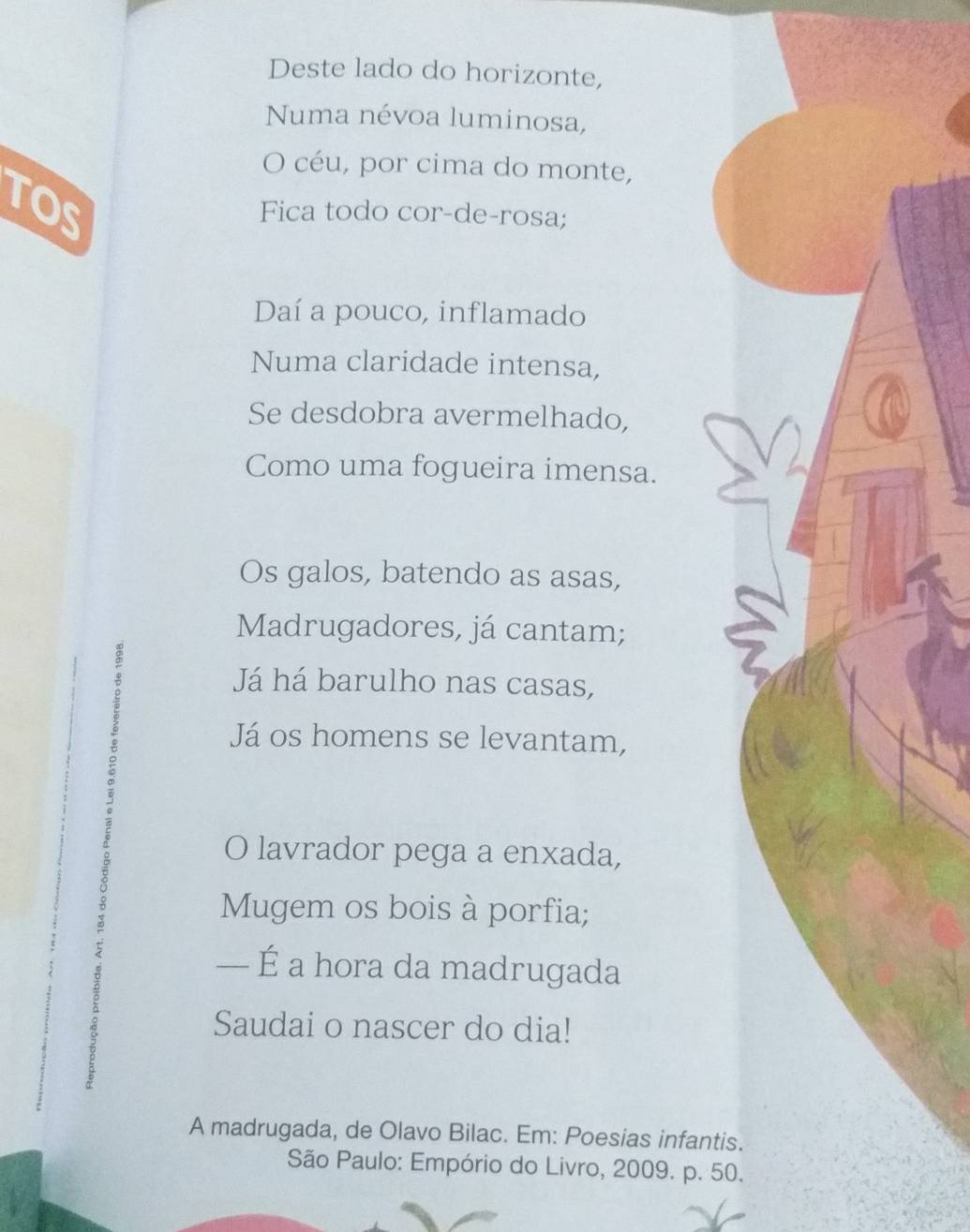 Deste lado do horizonte, 
Numa névoa luminosa, 
O céu, por cima do monte, 
toS 
Fica todo cor-de-rosa; 
Daí a pouco, inflamado 
Numa claridade intensa, 
Se desdobra avermelhado, 
Como uma fogueira imensa. 
Os galos, batendo as asas, 
Madrugadores, já cantam; 
Já há barulho nas casas, 
Já os homens se levantam, 
O lavrador pega a enxada, 
Mugem os bois à porfia; 
— É a hora da madrugada 
Saudai o nascer do dia! 
A madrugada, de Olavo Bilac. Em: Poesias infantis. 
São Paulo: Empório do Livro, 2009. p. 50.