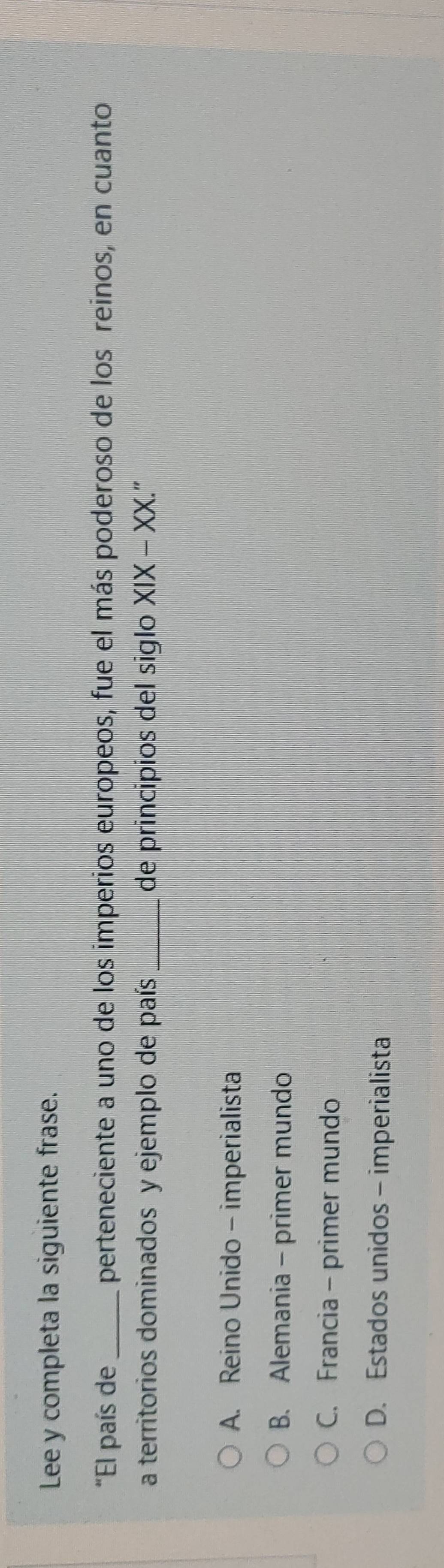 Lee y completa la siguiente frase.
"El país de _perteneciente a uno de los imperios europeos, fue el más poderoso de los reinos, en cuanto
a territorios dominados y ejemplo de país _de principios del siglo XIX-XX. “
A. Reino Unido - imperialista
B. Alemania - primer mundo
C. Francia - primer mundo
D. Estados unidos - imperialista