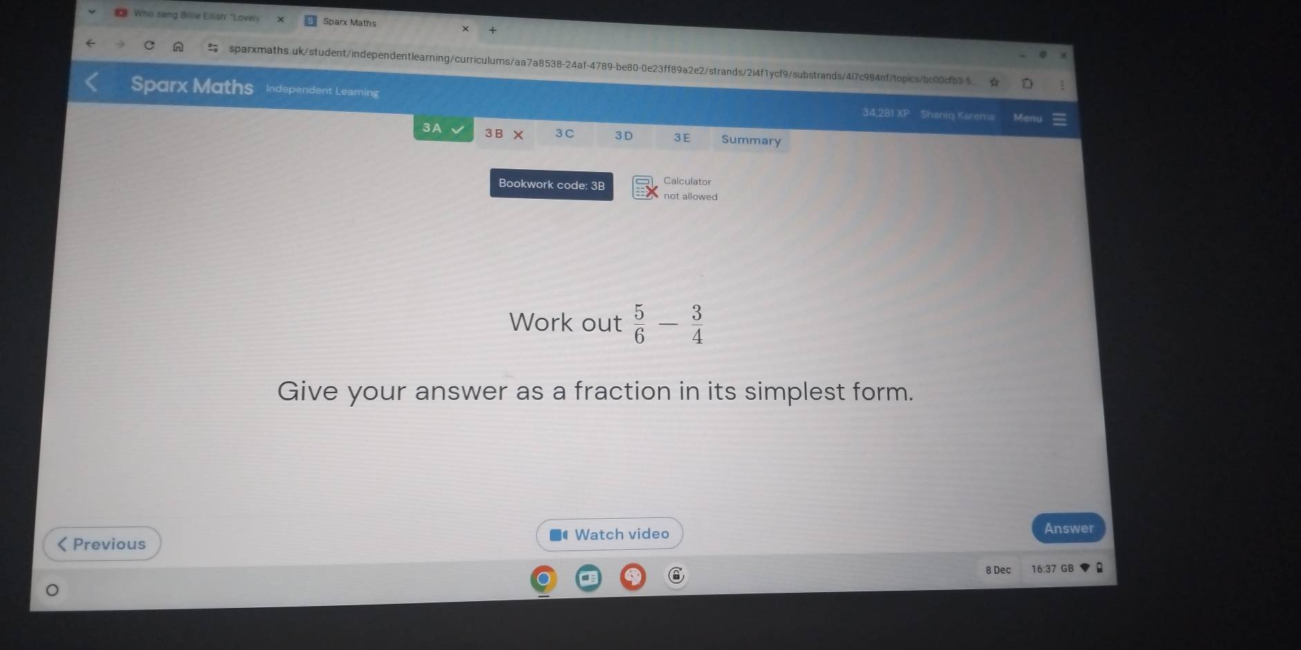 Who sang Billie Eiish' "Lovely Sparx Maths 
sparxmaths.uk/student/independentlearning/curriculums/aa7a8538-24af-4789-be80-0e23ff89a2e2/strands/2i4f1ycf9/substrands/4i7c984nf/topics/bc00cfb35 ☆ 
Sparx Maths Independent Learning 34,281 XP Shaniq Karema 
3A 3E 3 C 3D 3 E Summary 
Bookwork code: 3B Calculator 
not allowed 
Work out  5/6 - 3/4 
Give your answer as a fraction in its simplest form. 
Watch video Answer