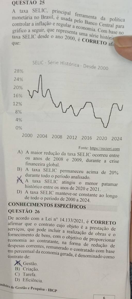 A taxa SELIC, principal ferramenta da política
monetária no Brasil, é usada pelo Banco Central para
controlar a inflação e regular a economia. Com base no
gráfico a seguir, que representa uma série história
taxa SELIC desde o ano 2000, é CORRETO af
que:
Fonte: https://recieri.com
A) A maior redução da taxa SELIC ocorreu entre
os anos de 2008 e 2009, durante a crise
financeira global.
B) A taxa SELIC permaneceu acima de 20%
durante todo o período analisado.
A taxa SELIC atingiu o menor patamar
histórico entre os anos de 2020 e 2021.
D) A taxa SELIC manteve-se constante ao longo
de todo o período de 2000 a 2024.
CONHECIMENTOS ESPECÍFICOS
QUESTÃO 26
De acordo com a Lei n° 14.133/2021, é CORRETO
afirmar que o contrato cujo objeto é a prestação de
serviços, que pode incluir a realização de obras e o
fornecimento de bens, com o objetivo de proporcionar
economia ao contratante, na forma de redução de
despesas correntes, remunerado o contratado com base
em percentual da economia gerada, é denominado como
contrato de:
Gestão.
B) Criação.
C) Tarefa.
D) Eficiência.
asileiro de Gestão e Pesquisa - IBGP
6