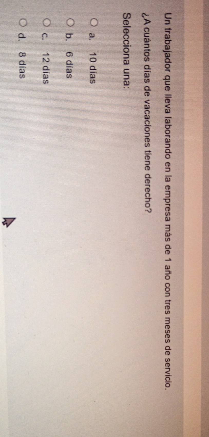 Un trabajador que lleva laborando en la empresa más de 1 año con tres meses de servicio.
¿A cuántos días de vacaciones tiene derecho?
Selecciona una:
a. 10 días
b. 6 días
c. 12 días
d. 8 dias