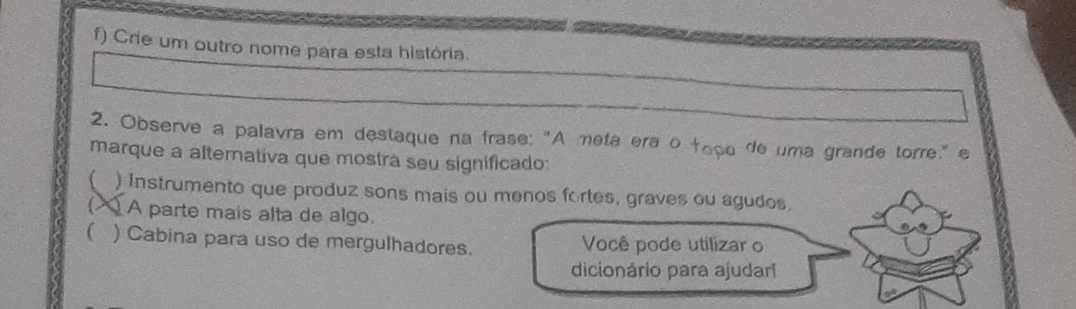 Crie um outro nome para esta història.
2. Observe a palavra em destaque na frase: "A meta era o topo de uma grande torre," e
marque a altemativa que mostra seu significado:
) Instrumento que produz sons mais ou menos fortes, graves ou agudos.
A parte mais alta de algo.
 ) Cabina para uso de mergulhadores. Você pode utilizar o
dicionário para ajudarl