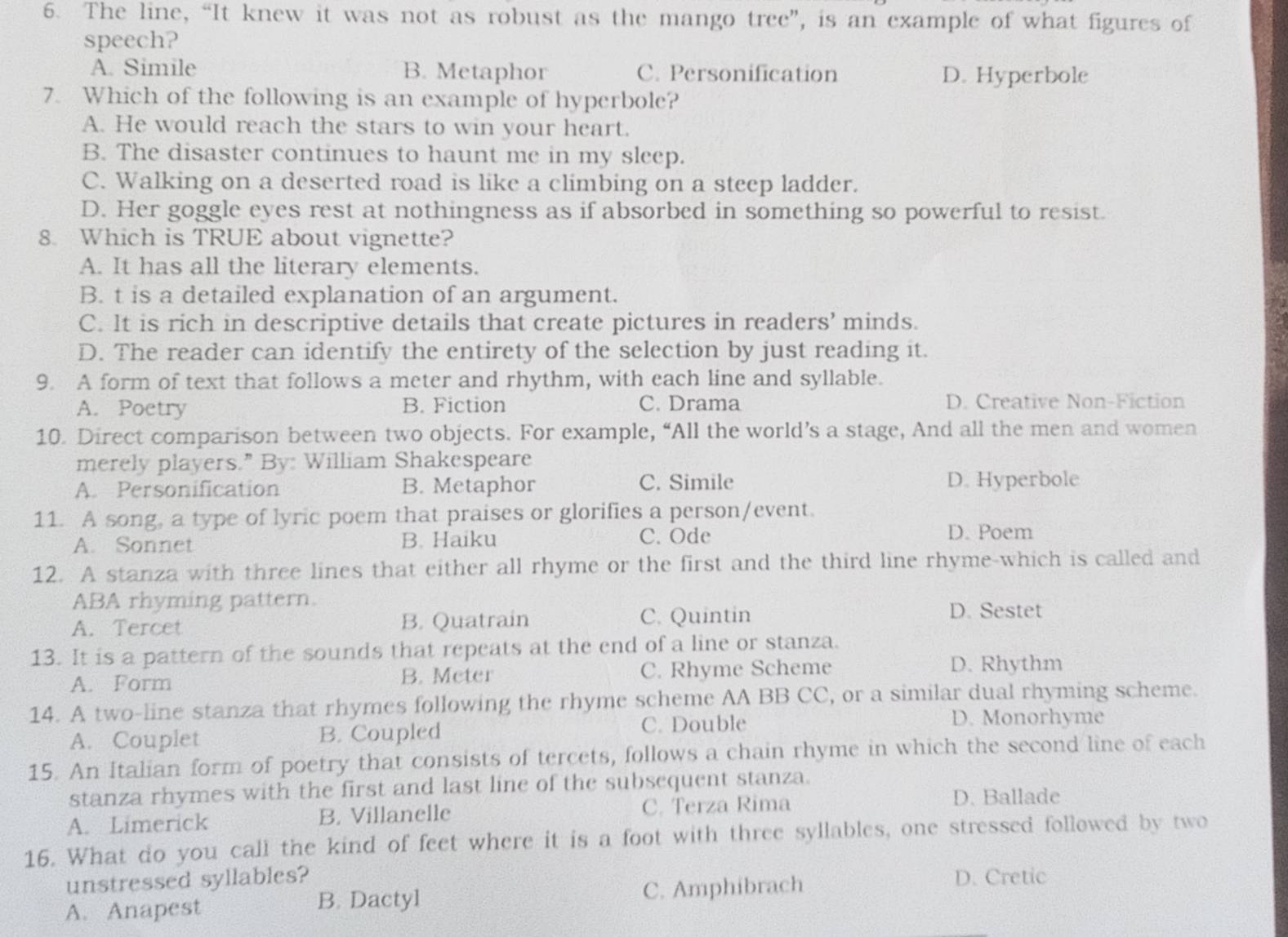 The line, “It knew it was not as robust as the mango tree”, is an example of what figures of
speech?
A. Simile B. Metaphor C. Personification D. Hyperbole
7. Which of the following is an example of hyperbole?
A. He would reach the stars to win your heart.
B. The disaster continues to haunt me in my sleep.
C. Walking on a deserted road is like a climbing on a steep ladder.
D. Her goggle eyes rest at nothingness as if absorbed in something so powerful to resist.
8. Which is TRUE about vignette?
A. It has all the literary elements.
B. t is a detailed explanation of an argument.
C. It is rich in descriptive details that create pictures in readers’ minds.
D. The reader can identify the entirety of the selection by just reading it.
9. A form of text that follows a meter and rhythm, with each line and syllable.
A. Poetry B. Fiction C. Drama D. Creative Non-Fiction
10. Direct comparison between two objects. For example, “All the world’s a stage, And all the men and women
merely players." By: William Shakespeare
A. Personification B. Metaphor C. Simile D. Hyperbole
11. A song, a type of lyric poem that praises or glorifies a person/event.
A. Sonnet B. Haiku C. Ode
D. Poem
12. A stanza with three lines that either all rhyme or the first and the third line rhyme-which is called and
ABA rhyming pattern.
A. Tercet B. Quatrain C. Quintin
D. Sestet
13. It is a pattern of the sounds that repeats at the end of a line or stanza.
A. Form B. Meter C. Rhyme Scheme D. Rhythm
14. A two-line stanza that rhymes following the rhyme scheme AA BB CC, or a similar dual rhyming scheme.
A. Couplet B. Coupled C. Double
D. Monorhyme
15. An Italian form of poetry that consists of tercets, follows a chain rhyme in which the second line of each
stanza rhymes with the first and last line of the subsequent stanza.
A. Limerick B. Villanelle C. Terza Rima
D. Ballade
16. What do you call the kind of feet where it is a foot with three syllables, one stressed followed by two
unstressed syllables? D. Cretic
A. Anapest B. Dactyl C. Amphibrach