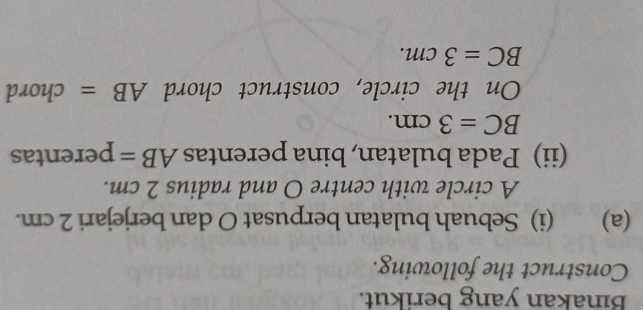 Binakan yang berikut. 
Construct the following. 
(a) (i) Sebuah bulatan berpusat O dan berjejari 2 cm. 
A circle with centre O and radius 2 cm. 
(ii) Pada bulatan, bina perentas AB= perentas
BC=3cm. 
On the circle, construct chord AB= chord
BC=3cm.