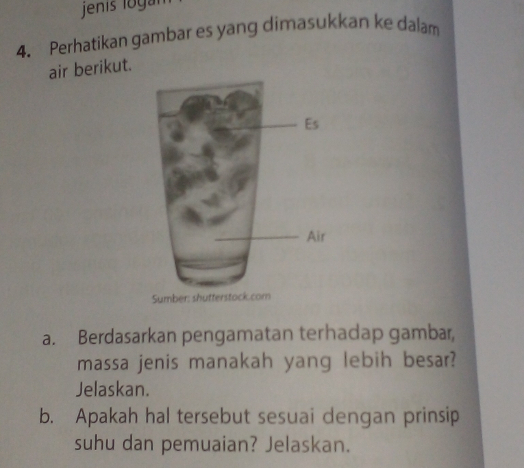 jenis logar 
4. Perhatikan gambar es yang dimasukkan ke dalam 
air berikut. 
Sumber: shutterstock.com 
a. Berdasarkan pengamatan terhadap gambar, 
massa jenis manakah yang lebih besar? 
Jelaskan. 
b. Apakah hal tersebut sesuai dengan prinsip 
suhu dan pemuaian? Jelaskan.