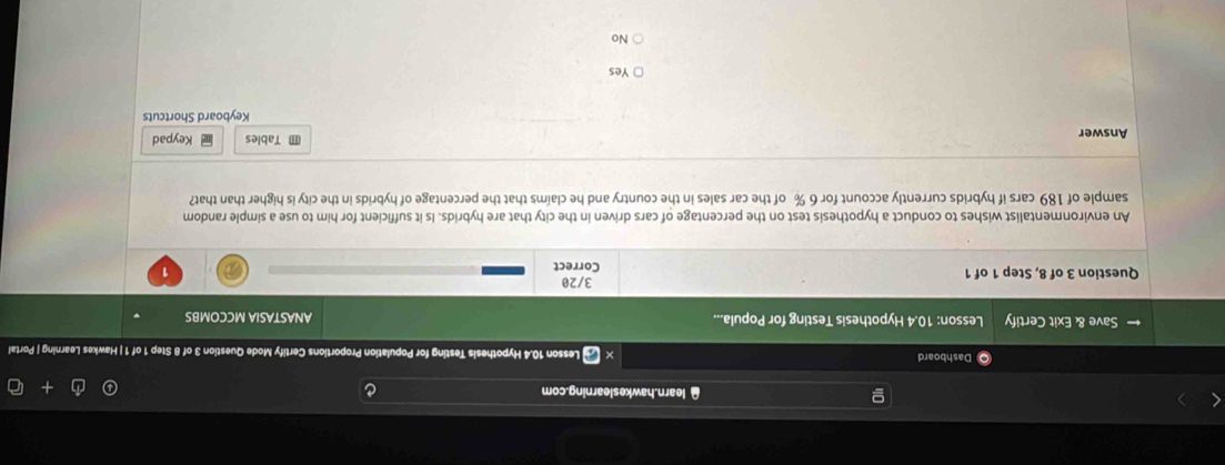 [ learn.hawkeslearning.com
Dashboard Lesson 10.4 Hypothesis Testing for Population Proportions Certify Mode Question 3 of 8 Step 1 of 1 | Hawkes Learning | Portal
Save & Exit Certify Lesson: 10.4 Hypothesis Testing for Popula... ANASTASIA MCCOMBS
Question 3 of 8, Step 1 of 1 Correct 3/20 1
An environmentalist wishes to conduct a hypothesis test on the percentage of cars driven in the city that are hybrids. Is it sufficient for him to use a simple random
sample of 189 cars if hybrids currently account for 6 % of the car sales in the country and he claíms that the percentage of hybrids in the city is higher than that?
Answer Tables Keypad
Keyboard Shortcuts
Yes
No