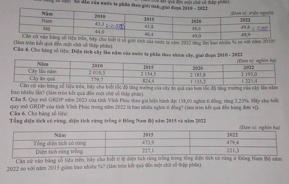 tron kết quả đền một chữ số thập phan). 
Dang số hiệu: Số dân của nước ta phân theo giới tính, giai đoạn 2 
ính của nước ta năm 2022 tăng lên bao nhiêu % so với năm 2010? 
(làm tròn kết quả đến một chữ số thập phân). 
Câu 4. Cho bảng số liệu: Diện tích cây lâu năm của nước ta phân theo nhóm cây, giai đoạn 2010 - 2022 
y cho biết tốc độ tăng trưởng của cây ăn quả cao hơn tốc độ tăng trưởng của cây lâu năm 
bao nhiêu lần? (làm tròn kết quả đến một chữ số thập phân). 
Câu 5. Quy mô GRDP năm 2023 của tỉnh Vĩnh Phúc theo giá hiện hành đạt 158,01 nghìn tỉ đồng; tăng 3, 23%. Hãy cho biết 
quy mô GRDP của tỉnh Vĩnh Phúc trong năm 2022 là bao nhiêu nghìn tỉ đồng? (làm tròn kết quả đến hàng đơn vị). 
Câu 6. Cho bảng số liệu: 
Tổng diện tích có rừng, diện tích rừng trồng ở Đông Nam Bộ năm 2015 và năm 2022
Căn cứ vào bảng số liệu trên, hãy cho biết tí lệ diện tích rừng trồng trong tổng diện tích có rừng ở Đông Nam Bộ năm 
2022 so với năm 2015 giảm bao nhiêu %? (làm tròn kết quả đến một chữ số thập phân).