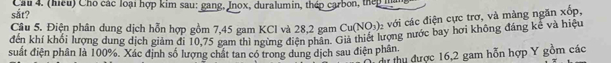 Cầu 4. (hiếu) Cho các loại hợp kim sau: gang, Inox, duralumin, thép carbon, thếp hàn 
sắt? 
Câu 5. Điện phân dung dịch hỗn hợp gồm 7,45 gam KCl và 28,2 gam Cu(NO_3): với các điện cực trơ, và màng ngăn xốp, 
đến khí khối lượng dung dịch giảm đi 10,75 gam thì ngừng điện phần. Giả thiết lượng nước bay hơi không đáng kể và hiệu 
suất điện phân là 100%. Xác định số lượng chất tan có trong dung dịch sau điện phân. 
dự thu được 16, 2 gam hỗn hợp Y gồm các