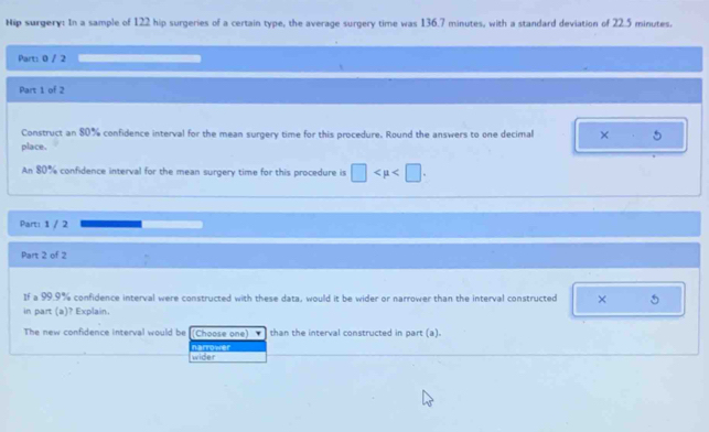 Nip surgery: In a sample of 122 hip surgeries of a certain type, the average surgery time was 136.7 minutes, with a standard deviation of 22.5 minutes.
Part: 0 / 2
Part 1 of 2
Construct an 80% confidence interval for the mean surgery time for this procedure. Round the answers to one decimal × 5
place.
An 80% confidence interval for the mean surgery time for this procedure is □ . 
Part: 1 / 2
Part 2 of 2
If a 99.9% confidence interval were constructed with these data, would it be wider or narrower than the interval constructed × 5
in part (a)? Explain.
The new confidence interval would be (Choose one) than the interval constructed in part (a).
wider narrower