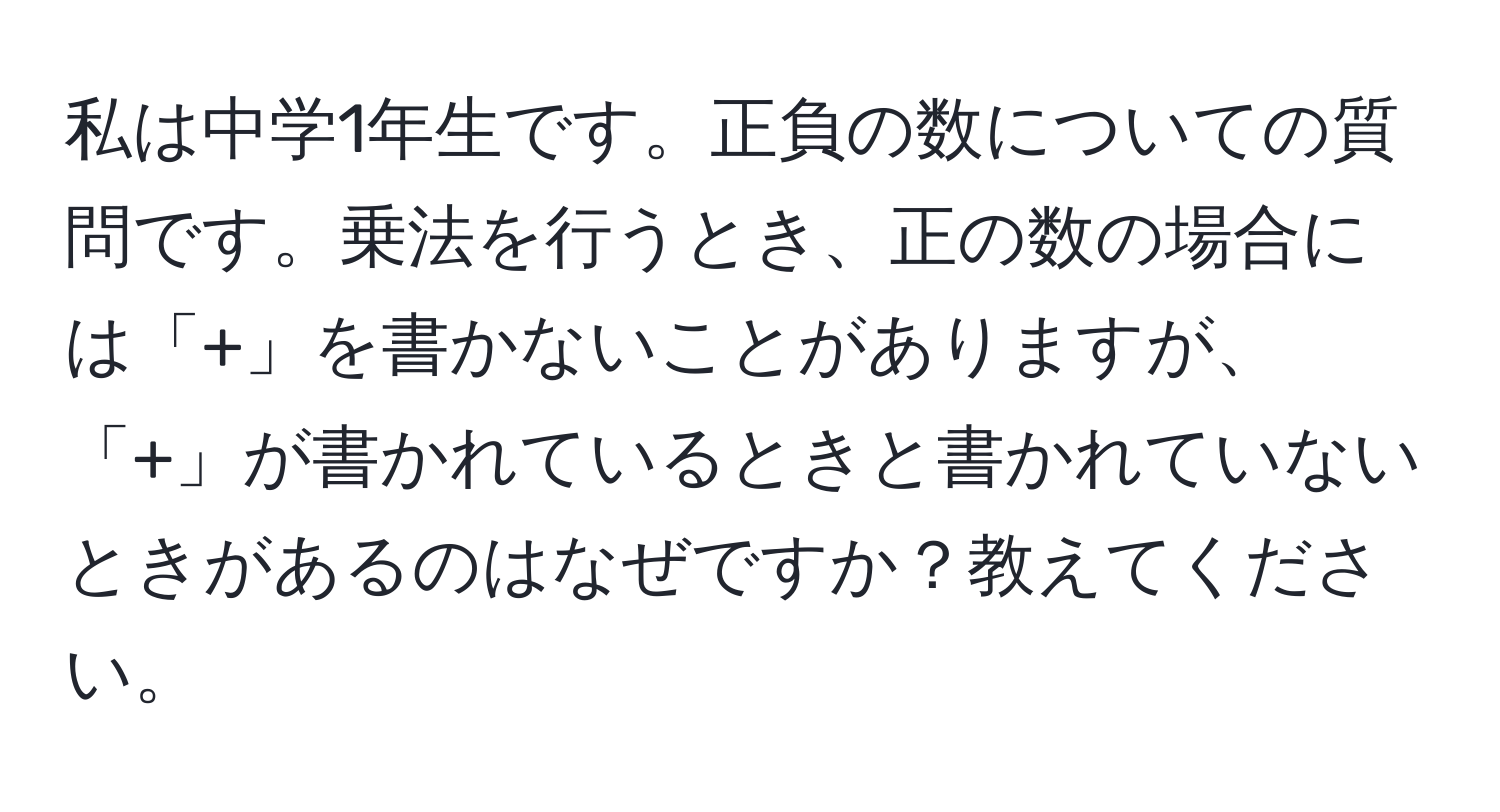 私は中学1年生です。正負の数についての質問です。乗法を行うとき、正の数の場合には「+」を書かないことがありますが、「+」が書かれているときと書かれていないときがあるのはなぜですか？教えてください。