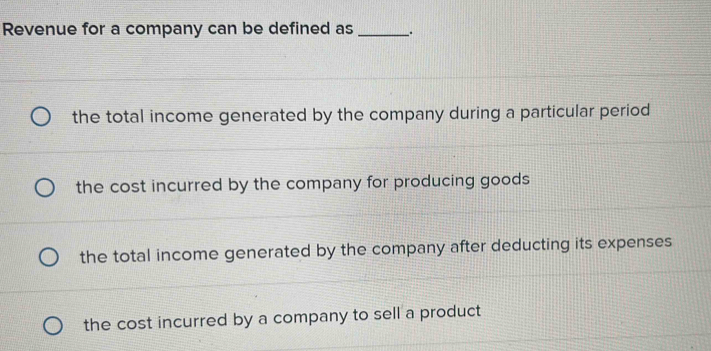 Revenue for a company can be defined as _.
the total income generated by the company during a particular period
the cost incurred by the company for producing goods
the total income generated by the company after deducting its expenses
the cost incurred by a company to sell a product