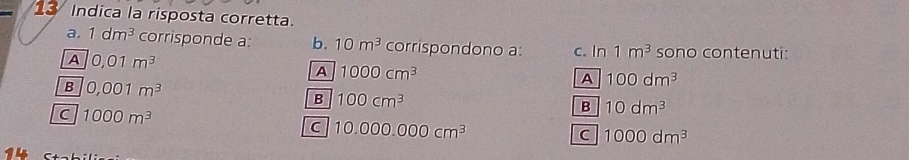 Indica la risposta corretta.
a. 1dm^3 corrisponde a: b. 10m^3 corrispondono a:
A 0,01m^3 c. In 1m^3 sono contenuti:
A 1000cm^3
B 0.001m^3
A 100dm^3
B 100cm^3
C 1000m^3
B 10dm^3
C 10.000.000cm^3
C 1000dm^3
14