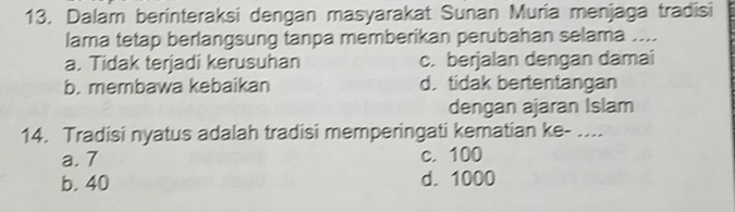 Dalam berinteraksi dengan masyarakat Sunan Muria menjaga tradisi
lama tetap berlangsung tanpa memberikan perubahan selama ....
a. Tidak terjadi kerusuhan c. berjalan dengan damai
b. membawa kebaikan d. tidak bertentangan
dengan ajaran Islam
14. Tradisi nyatus adalah tradisi memperingati kematian ke- ....
a. 7 c. 100
b. 40 d. 1000