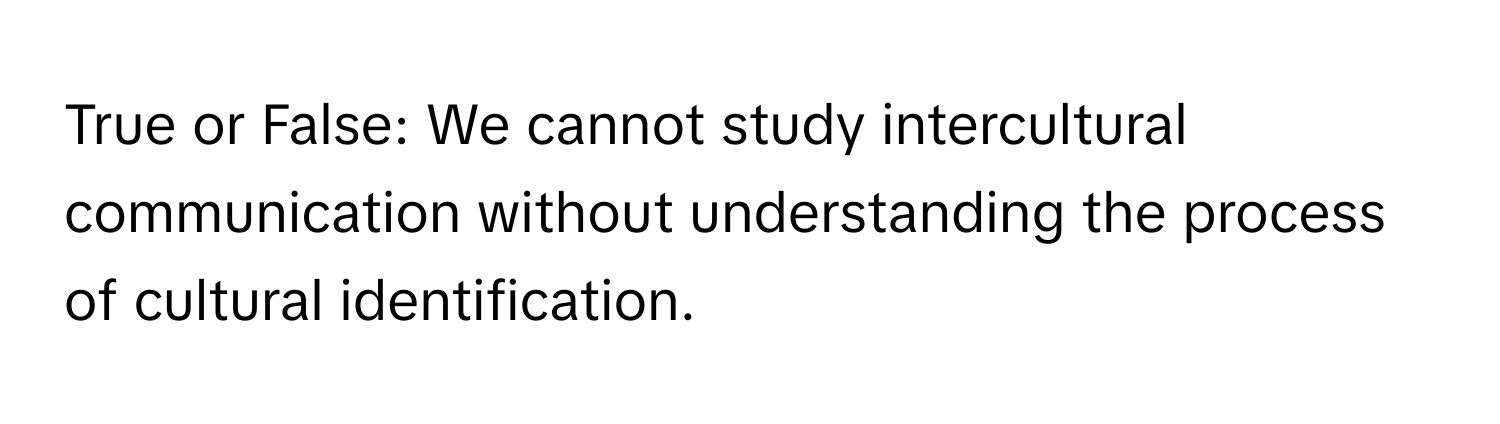 True or False: We cannot study intercultural communication without understanding the process of cultural identification.