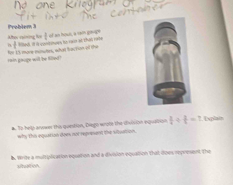 Problem 3 
Altor raining for  3/4  of an hous, a rai gauge 
is  b/x  filled. If it continues to rain at that rate 
for 15 more minutes, what fraction of the 
rain gauge will be filled? 
a. To help answer this question, Diego wrote the division equation  3/4 /  3/5 = ?. Explain 
why this equation does not represent the situation. 
b. Write a multiplication equation and a division equation that does represent the 
situation.