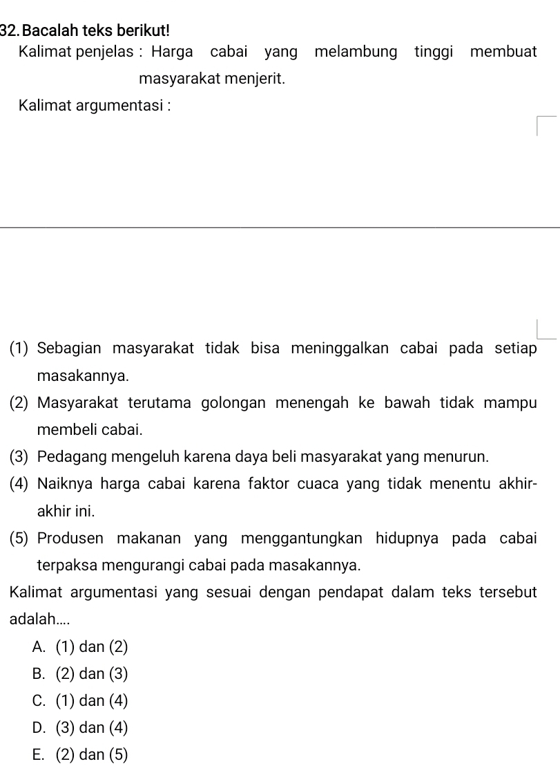 Bacalah teks berikut!
Kalimat penjelas : Harga cabai yang melambung tinggi membuat
masyarakat menjerit.
Kalimat argumentasi :
(1) Sebagian masyarakat tidak bisa meninggalkan cabai pada setiap
masakannya.
(2) Masyarakat terutama golongan menengah ke bawah tidak mampu
membeli cabai.
(3) Pedagang mengeluh karena daya beli masyarakat yang menurun.
(4) Naiknya harga cabai karena faktor cuaca yang tidak menentu akhir-
akhir ini.
(5) Produsen makanan yang menggantungkan hidupnya pada cabai
terpaksa mengurangi cabai pada masakannya.
Kalimat argumentasi yang sesuai dengan pendapat dalam teks tersebut
adalah....
A. (1) dan (2)
B. (2) dan (3)
C. (1) dan (4)
D. (3) dan (4)
E. (2) dan (5)