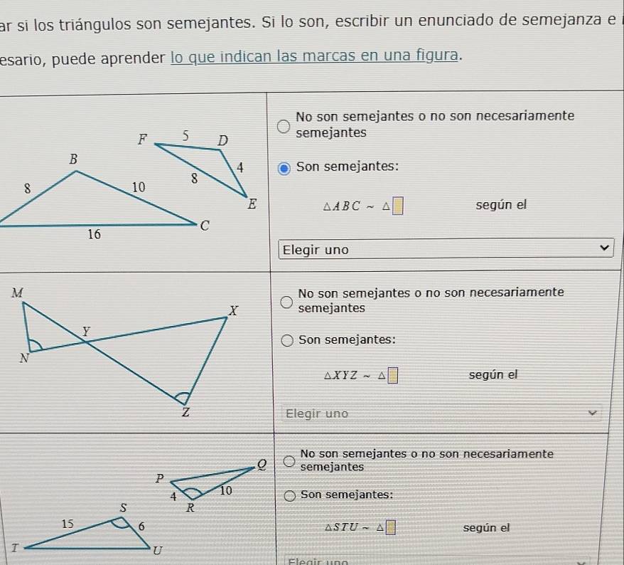 ar si los triángulos son semejantes. Si lo son, escribir un enunciado de semejanza el
esario, puede aprender lo que indican las marcas en una figura.
No son semejantes o no son necesariamente
semejantes
Son semejantes:
△ ABCsim △ □ según el
Elegir uno
No son semejantes o no son necesariamente
semejantes
Son semejantes:
△ XYZsim △ □ según el
Elegir uno
No son semejantes o no son necesariamente
semejantes
Son semejantes:
△ STUsim △ □ según el