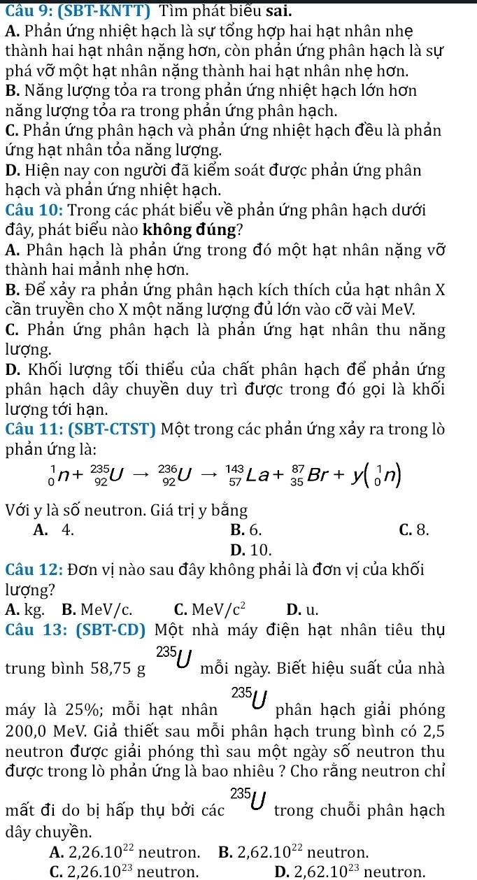 Cầu 9: (SBT-KNTT) Tìm phát biểu sai.
A. Phản ứng nhiệt hạch là sự tổng hợp hai hạt nhân nhẹ
thành hai hạt nhân nặng hơn, còn phản ứng phân hạch là sự
phá vỡ một hạt nhân nặng thành hai hạt nhân nhẹ hơn.
B. Năng lượng tỏa ra trong phản ứng nhiệt hạch lớn hơn
năng lượng tỏa ra trong phản ứng phân hạch.
C. Phản ứng phân hạch và phản ứng nhiệt hạch đều là phản
ứng hạt nhân tỏa năng lượng.
D. Hiện nay con người đã kiểm soát được phản ứng phân
hạch và phản ứng nhiệt hạch.
Câu 10: Trong các phát biểu về phản ứng phân hạch dưới
đây, phát biểu nào không đúng?
A. Phân hạch là phản ứng trong đó một hạt nhân nặng vỡ
thành hai mảnh nhẹ hơn.
B. Để xảy ra phản ứng phân hạch kích thích của hạt nhân X
cần truyền cho X một năng lượng đủ lớn vào cỡ vài MeV.
C. Phản ứng phân hạch là phản ứng hạt nhân thu năng
lượng.
D. Khối lượng tối thiểu của chất phân hạch để phản ứng
phân hạch dây chuyền duy trì được trong đó gọi là khối
lượng tới hạn.
Câu 11: (SBT-CTST) Một trong các phản ứng xảy ra trong lò
phản ứng là:
_0^(1n+_(92)^(235)Uto _(92)^(236)Uto _(57)^(143)La+_(35)^(87)Br+y(_0^1n)
Với y là số neutron. Giá trị y bằng
A. 4. B. 6. C. 8.
D. 10.
Câu 12: Đơn vị nào sau đây không phải là đơn vị của khối
lượng?
A. kg. B. MeV/c. C. MeV/c^2) D. u.
Câu 13: (SBT-CD) Một nhà máy điện hạt nhân tiêu thụ
trung bình 58,75g^(235)U mỗi ngày. Biết hiệu suất của nhà
máy là 25%; mỗi hạt nhân^(235)U phân hạch giải phóng
200,0 MeV. Giả thiết sau mỗi phân hạch trung bình có 2,5
neutron được giải phóng thì sau một ngày số neutron thu
được trong lò phản ứng là bao nhiêu ? Cho rằng neutron chỉ
mất đi do bị hấp thụ bởi cac^(235)U trong chuỗi phân hạch
dây chuyền.
A. 2,26.10^(22) neutron. B. 2,62.10^(22) neutron.
C. 2,26.10^(23) neutron. D. 2,62.10^(23) neutron.