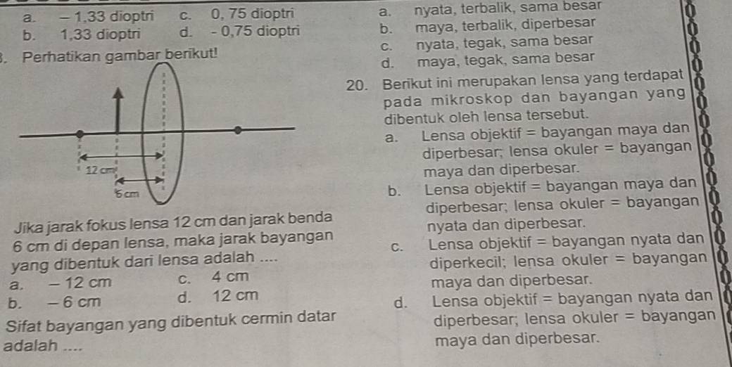 a. - 1. 33 dioptri c. 0, 75 dioptri a. nyata, terbalik, sama besar
b. 1, 33 dioptri d. - 0, 75 dioptri b. maya, terbalik, diperbesar
. Perhatikan gambar berikut! c. nyata, tegak, sama besar
d. maya, tegak, sama besar
20. Berikut ini merupakan lensa yang terdapat
pada mikroskop dan bayangan yang
dibentuk oleh lensa tersebut.
a. Lensa objektif = bayangan maya dan
diperbesar; lensa okuler = bayangan
maya dan diperbesar.
b. Lensa objektif = bayangan maya dan
diperbesar; lensa okuler = bayangan
Jika jarak fokus lensa 12 cm dan jarak benda
nyata dan diperbesar.
6 cm di depan lensa, maka jarak bayangan
c. Lensa objektif = bayangan nyata dan
yang dibentuk dari lensa adalah ....
diperkecil; lensa okuler = bayangan
a. - 12 cm c. 4 cm
maya dan diperbesar.
b. - 6 cm d. 12 cm
d. Lensa objektif = bayangan nyata dan
Sifat bayangan yang dibentuk cermin datar diperbesar; lensa okuler = bayangan
adalah .... maya dan diperbesar.