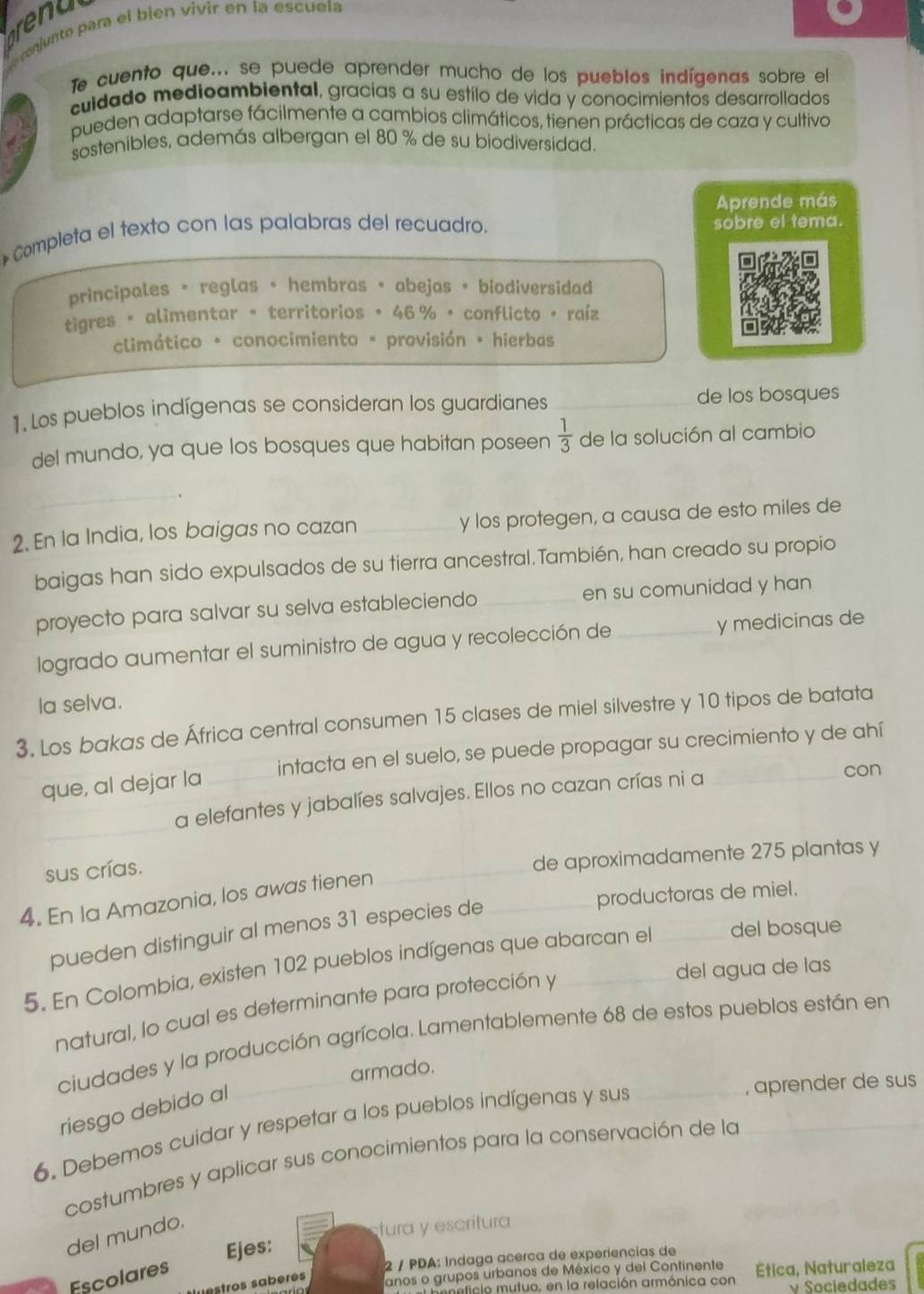 renu
conjunto para el bien vivír en la escuela
Te cuento que... se puede aprender mucho de los pueblos indígenas sobre el
cuidado medicambiental, gracías a su estilo de vida y conocimientos desarrollados
pueden adaptarse fácilmente a cambios climáticos, tienen prácticas de caza y cultivo
sostenibles, además albergan el 80 % de su biodiversidad.
Aprende más
* Completa el texto con las palabras del recuadro. sobre el tema.
principales = reglas + hembras + abejas • biodiversidad
tigres 。 alimentar 。 territorios 。 46 % • conflicto +raíz
climático - conocimiento * provisión * hierbas
1. Los pueblos indígenas se consideran los guardianes _de los bosques
del mundo, ya que los bosques que habitan poseen  1/3  de la solución al cambio
_
2. En la India, los baigas no cazan _y los protegen, a causa de esto miles de
baigas han sido expulsados de su tierra ancestral.También, han creado su propio
proyecto para salvar su selva estableciendo _en su comunidad y han
logrado aumentar el suministro de agua y recolección de y medicinas de
la selva.
3. Los bakas de África central consumen 15 clases de miel silvestre y 10 tipos de batata
que, al dejar la _intacta en el suelo, se puede propagar su crecimiento y de ahí
_
a elefantes y jabalíes salvajes. Ellos no cazan crías ni a
con
sus crías.
_
de aproximadamente 275 plantas y
_productoras de miel.
4. En la Amazonia, los awas tienen
pueden distinguir al menos 31 especies de
5. En Colombia, existen 102 pueblos indígenas que abarcan el _del bosque
del agua de las
natural, lo cual es determinante para protección y
ciudades y la producción agrícola. Lamentablemente 68 de estos pueblos están en
armado.
riesgo debido al
_, aprender de sus
6. Debemos cuidar y respetar a los pueblos indígenas y sus_
costumbres y aplicar sus conocimientos para la conservación de la
del mundo.
tura y escritura
2 / PDA: Indaga acerca de experiencias de
Escolares Ejes:
nstros sabères
anos o grupos urbanos de México y del Continente Etica, Naturaleza
ficlo mutuo, en la relación armónica con v Sociedades