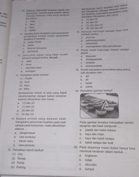 Berdasarkan teknik tersebut, batu warna
10. Sebelum ditemukan kemasan plastik dan
alumunium, manusia pada terlebih dahulu .
jika difungsikan sebagai dekorasi interior
dan bahan .... memakai kemasan untuk karya kerajinan dan eksteror, maka tekmik pengofahan yang
s. dan hury
a rotan a. (1) dan (3) digurakan diturjukkan oleh nomor ....
ogam,
b daun b. (2) dan (4)
c kayu d. (2). (3). dan (4) c. (1), (2), dan (3)
d. kentas
11. Seorang siswa mengetahui bahwa kerajinan 16. Kemasan berfungsi sebagai daya tarik
terutama di kawasan di Indonesia menjadi sumber penghasilan a. promos pembeli disebut ....
a. pasar modal _b. pelindung produk
b. pasar c. keamanan
c. turis ke Indonesia d. meningkatkan laba perusahaan
d pariwisata 17. Plastik ramah lingkungan disebut sebagai
12. Jenis-jenis logam yang tidak mudah a. biopower plastik ....
berkarat sebagai berikut, kecuall ....
yu
k a nike! c. bioblast b. biodegradable
b. krom
c. stainless steel d. biohazardable
d kuningan 18. Plastik merupakan jenis bahan yang paling
13. Perhatikan bahan berikut! a api sulit diuraikan oleh ....
(1) Pfastik. b air
(2) Kulit.
(3) Kayu. c. tanah
(4) Mika. d udara
Berdasarkan bahan di atas yang dapat 19. Perhatikan gambar berikut
dikombinasikan dengan bahan kerajinan
keramik ditunjukkan oleh nomor ....
a. (1) dan (2)
b. (1) dan (3)
c (2) dan (3)
d. (3) dan (4)
14. Supaya produk yang dipesan tidak
mengalami penurunan kualitas pada saat Pada gambar tersebut merupakan contoh
sampai pada konsumen, maka đibutühkan kerajinan dari hasil campuran ....
adanya .... a. plastik dan batok kelapa
a pengemasan b. kayu dan rotan
b. cara produksi c. kayu dan batok kelapa
c. bahan baku d. batok kelapa dan kulit
d. cara promosi 20. Pada dasarnya mesin bubut hanya bisa
15. Perhatikan teknik berikut! membuat kerajinan dalam bentuk ....
(1) Ukir. a. lingkaran
(2) Tempa. b. kotak
(3) Pahat. c. siku-siku
(4) Potong. d. tumpal