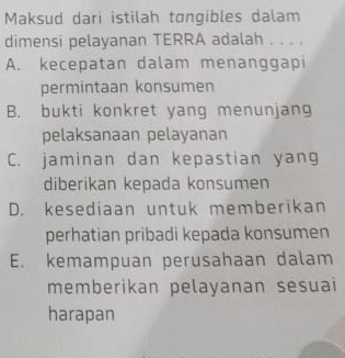 Maksud dari istilah tɑngibles dalam
dimensi pelayanan TERRA adalah . . . .
A. kecepatan dalam menanggapi
permintaan konsumen
B. bukti konkret yang menunjang
pelaksanaan pelayanan
C. jaminan dan kepastian yang
diberikan kepada konsumen
D. kesediaan untuk memberikan
perhatian pribadi kepada konsumen
E. kemampuan perusahaan dalam
memberikan pelayanan sesuai
harapan