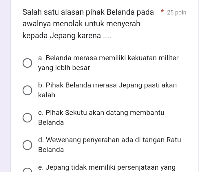 Salah satu alasan pihak Belanda pada * 25 poin
awalnya menolak untuk menyerah
kepada Jepang karena ....
a. Belanda merasa memiliki kekuatan militer
yang lebih besar
b. Pihak Belanda merasa Jepang pasti akan
kalah
c. Pihak Sekutu akan datang membantu
Belanda
d. Wewenang penyerahan ada di tangan Ratu
Belanda
e. Jepang tidak memiliki persenjataan yang