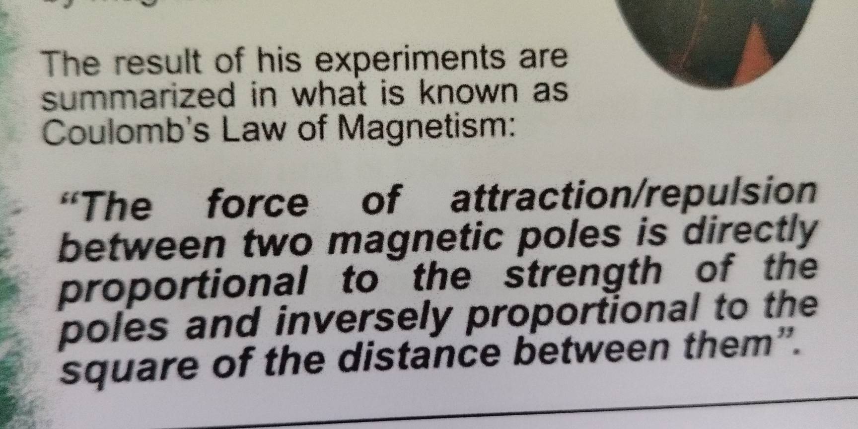 The result of his experiments are 
summarized in what is known as 
Coulomb's Law of Magnetism: 
“The force of attraction/repulsion 
between two magnetic poles is directly 
proportional to the strength of the 
poles and inversely proportional to the 
square of the distance between them”.