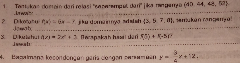 Tentukan domain dari relasi “seperempat dari” jika rangenya  40,44,48,52. 
Jawab:_ 
_ 
_ 
_ 
2. Diketahui f(x)=5x-7 , jika domainnya adalah  3,5,7,8 , tentukan rangenya! 
Jawab: 
3. Diketahui f(x)=2x^2+3. Berapakah hasil dari f(5)+f(-5) ? 
Jawab: 
_ 
4. Bagaimana kecondongan garis dengan persamaan y=- 3/4 x+12.