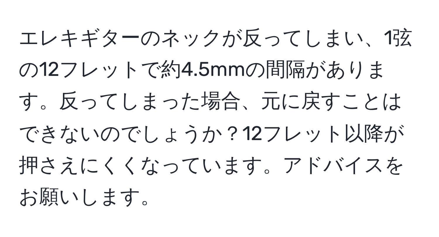 エレキギターのネックが反ってしまい、1弦の12フレットで約4.5mmの間隔があります。反ってしまった場合、元に戻すことはできないのでしょうか？12フレット以降が押さえにくくなっています。アドバイスをお願いします。