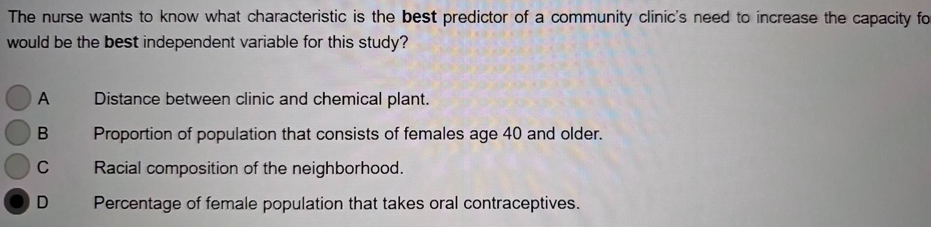 The nurse wants to know what characteristic is the best predictor of a community clinic's need to increase the capacity fo
would be the best independent variable for this study?
A Distance between clinic and chemical plant.
B€£ Proportion of population that consists of females age 40 and older.
C Racial composition of the neighborhood.
D Percentage of female population that takes oral contraceptives.