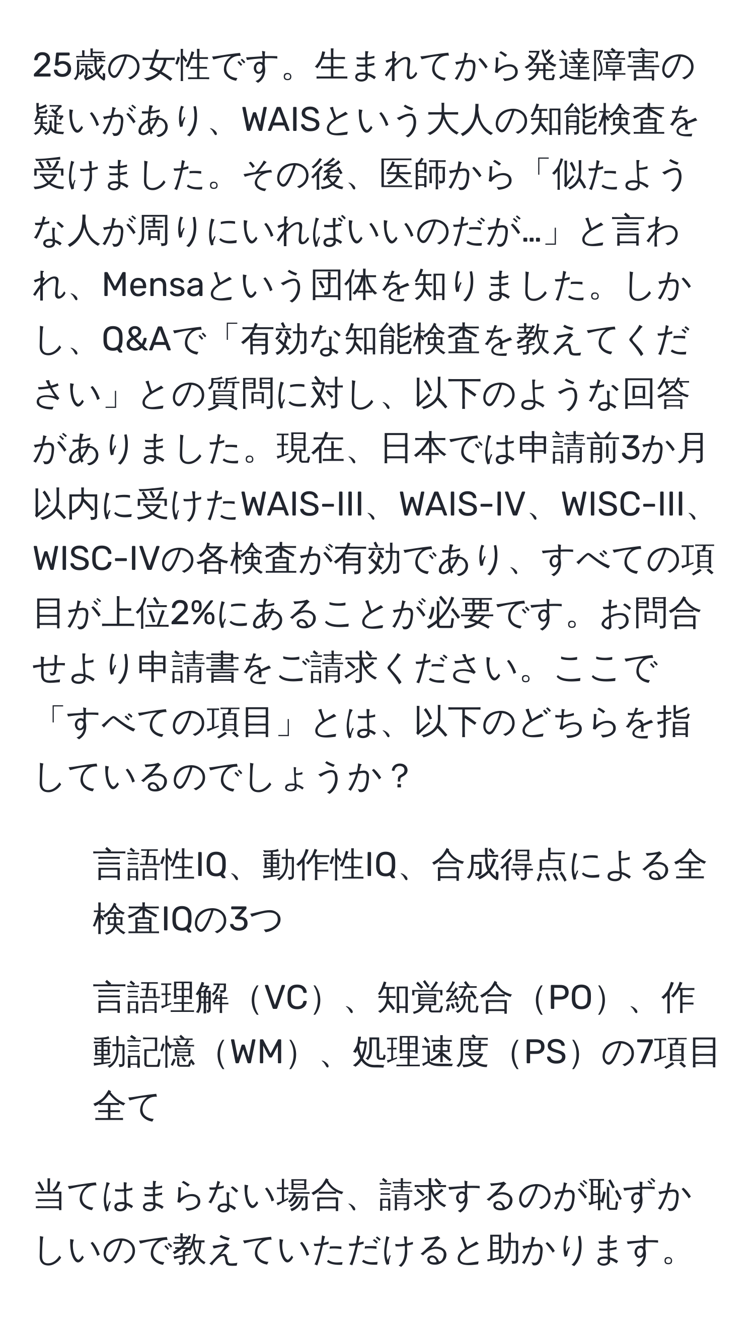 25歳の女性です。生まれてから発達障害の疑いがあり、WAISという大人の知能検査を受けました。その後、医師から「似たような人が周りにいればいいのだが…」と言われ、Mensaという団体を知りました。しかし、Q&Aで「有効な知能検査を教えてください」との質問に対し、以下のような回答がありました。現在、日本では申請前3か月以内に受けたWAIS-III、WAIS-IV、WISC-III、WISC-IVの各検査が有効であり、すべての項目が上位2%にあることが必要です。お問合せより申請書をご請求ください。ここで「すべての項目」とは、以下のどちらを指しているのでしょうか？ 
1. 言語性IQ、動作性IQ、合成得点による全検査IQの3つ
2. 言語理解VC、知覚統合PO、作動記憶WM、処理速度PSの7項目全て

当てはまらない場合、請求するのが恥ずかしいので教えていただけると助かります。