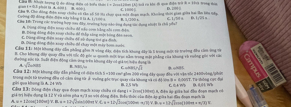 Cầu 8: Nhiệt lượng Q do dòng điện có biểu thức i=2cos 120π t (A) toả ra khi đi qua điện trở R=10Omega trong thời
gian t=0,5 phút là A. 600 J. B. 400 J. C. 1000 J. D. 200 J.
Câu 9. Cho dòng điện xoay chiều có tần số 50 Hz chạy qua một đoạn mạch. Khoảng thời gian giữa hai lần liên tiếp.
Cường độ dòng điện điện này bằng 0 là A. 1/100 s. B. 1/200 s. C. 1/50 s. D. 1/25 s. .
Câu 10: Trong các trường hợp sau đây, trường hợp nào ứng dụng tác dụng nhiệt là chủ yếu?
A. Dùng dòng điện xoay chiều để nấu cơm bằng nồi cơm điện.
B. Dùng dòng điện xoay chiều để thắp sáng một bóng đèn neon
C. Dùng dòng điện xoay chiều để sử dụng tivi gia đình.
D. Dùng dòng điện xoay chiều để chạy một máy bơm nước.
Câu 11: Một khung dây dẫn phẳng gồm N vòng dây, diện tích khung dây là S trong một từ trường đều cảm ứng từ
B. Cho khung dây quay đều với tốc độ góc ω quanh một trục nằm trong mặt phầng của khung và vuông góc với các
       
đường sức từ. Suất điện động cảm ứng trên khung dây có giá trị hiệu dụng là
A. sqrt(2)omega NBS B. NBS/ω C.ωNBS sqrt(2) D. ωNBS.
Câu 12: Một khung dây dẫn phẳng có diện tích S=100cm^2 gồm 200 vòng dây quay đều với vận tốc 2400vòng/phút
a
trong một từ trường đều có cảm ứng từ § vuông góc trục quay của khung và có độ 16 n B=0,005T
gửi qua khung là A. 24 Wb B. 2,5 Wb C. 0,4 Wb T Từ thông cực đại D. 0,01 Wb
Câu 13: Dòng điện chạy qua đoạn mạch xoay chiều có dạng i=2cos (100π t)A A, điện áp giữa hai đầu đoạn mạch có
giá trị hiệu dụng là 12 V và sớm pha π/3 so với dòng điện. Biểu thức của điện áp giữa hai đầu đoạn mạch là
A. u=12cos (100π t)V.B.u=12sqrt(2)sin 100π tV.C u=12sqrt(2)cos (100π t-π /3)V.D.u=12sqrt(2)cos (100π t+π /3)V.