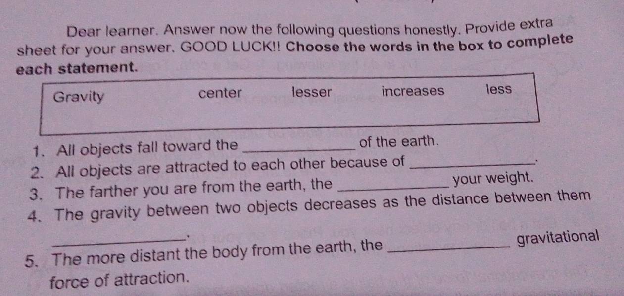 Dear learner. Answer now the following questions honestly. Provide extra
sheet for your answer. GOOD LUCK!! Choose the words in the box to complete
each statement.
Gravity center lesser increases less
1. All objects fall toward the_
of the earth.
2. All objects are attracted to each other because of_
.
3. The farther you are from the earth, the _your weight.
4. The gravity between two objects decreases as the distance between them
5. The more distant the body from the earth, the _gravitational
force of attraction.