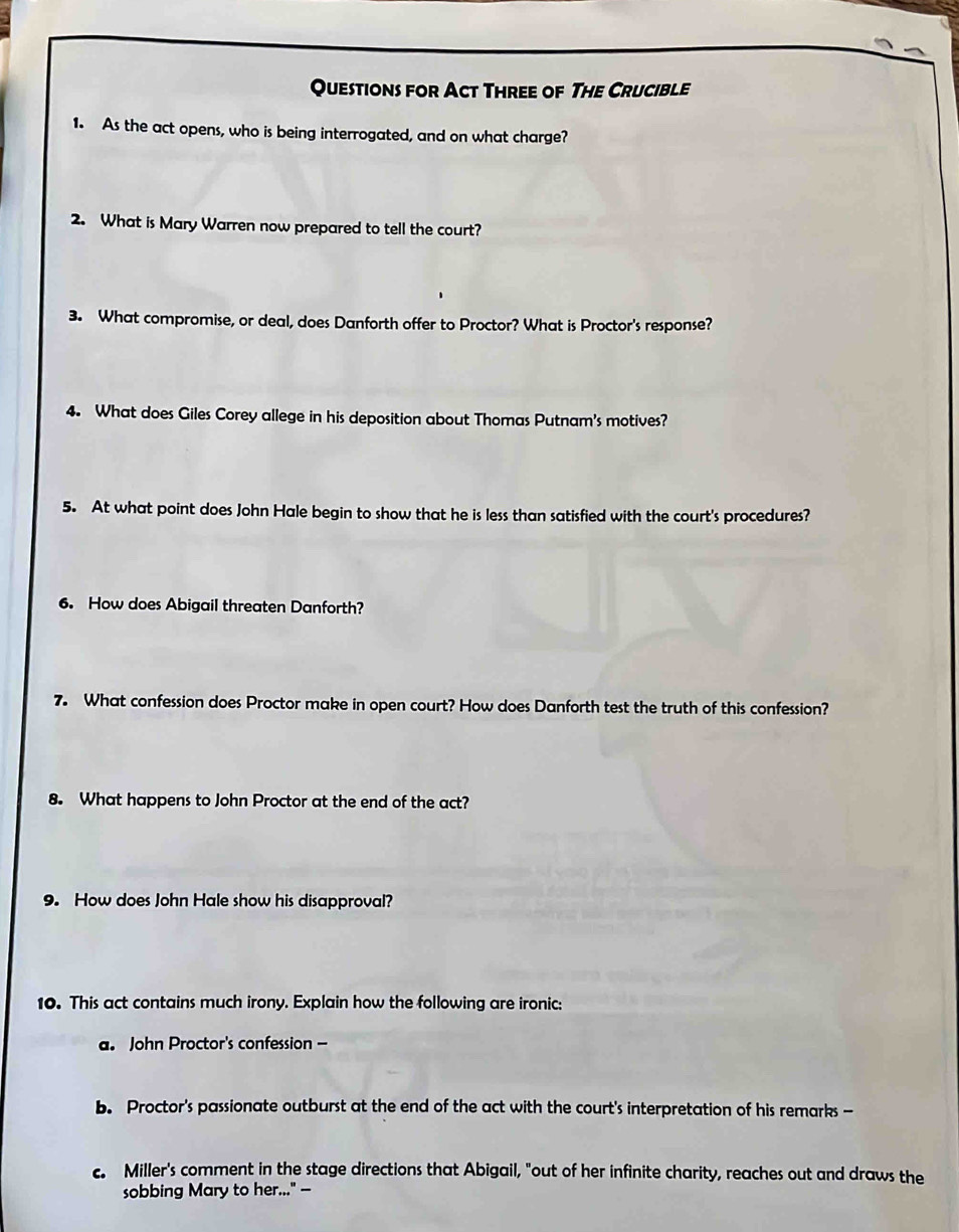 Questions for Act Three of The Crucible 
1. As the act opens, who is being interrogated, and on what charge? 
2. What is Mary Warren now prepared to tell the court? 
3. What compromise, or deal, does Danforth offer to Proctor? What is Proctor's response? 
4. What does Giles Corey allege in his deposition about Thomas Putnam's motives? 
5. At what point does John Hale begin to show that he is less than satisfied with the court's procedures? 
6. How does Abigail threaten Danforth? 
7. What confession does Proctor make in open court? How does Danforth test the truth of this confession? 
8. What happens to John Proctor at the end of the act? 
9. How does John Hale show his disapproval? 
10. This act contains much irony. Explain how the following are ironic: 
a. John Proctor's confession - 
b. Proctor's passionate outburst at the end of the act with the court's interpretation of his remarks - 
c. Miller's comment in the stage directions that Abigail, "out of her infinite charity, reaches out and draws the 
sobbing Mary to her..." —-