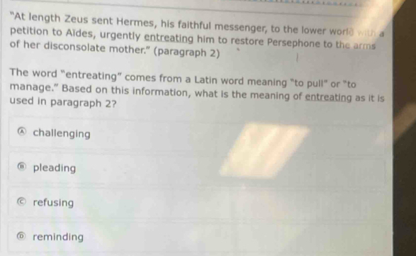 "At length Zeus sent Hermes, his faithful messenger, to the lower world with a
petition to Aïdes, urgently entreating him to restore Persephone to the arms
of her disconsolate mother." (paragraph 2)
The word “entreating” comes from a Latin word meaning “to pull” or “to
manage.” Based on this information, what is the meaning of entreating as it is
used in paragraph 2?
challenging
pleading
refusing
D reminding