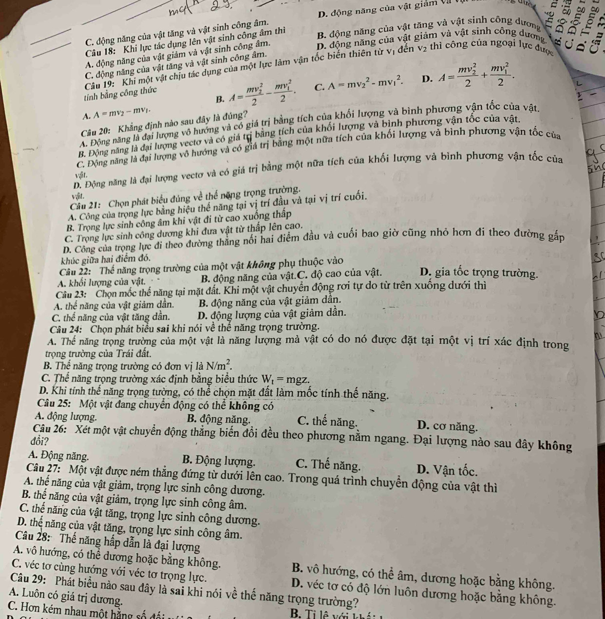 D. động năng của vật giảm và
5
A
C. động năng của vật tăng và vật sinh công âm.
Câu 18: Khi lực tác dụng lên vật sinh công âm thì B. động năng của vật tăng và vật sinh công dương s 8
a
A. động năng của vật giảm và vật sinh công âm. D. động năng của vật giảm và vật sinh công dương
C. động năng của vật tăng và vật sinh công âm.
Câu 19: Khi một vật chịu tác dụng của một lực làm vận tốc biến thiên từ vị đến V2 2  thì công của ngoại lực được
B. A=frac (mv_2)^22-frac (mv_1)^22. C. A=mv_2^(2-mv_1^2. D. A=frac (mv_2)^2)2+frac (mv_1)^22.
tính bằng công thức
A. A=mv_2-mv_1.
Câu 20: Khẳng định nào sau đây là đúng?
A. Động năng là đại lượng vô hưởng và có giá trị bằng tích của khối lượng và bình phương vận tốc của vật.
B. Động năng là đại lượng vectơ và có giá trị bằng tích của khối lượng và bình phương vận tốc của vật.
C. Động năng là đại lượng vô hướng và có giá trị bằng một nữa tích của khối lượng và bình phương vận tốc của
D. Động năng là đại lượng vectơ và có giá trị bằng một nữa tích của khối lượng và bình phương vận tốc của
vật.
vật.
Câu 21: Chọn phát biểu đúng về thế năng trọng trường.
A. Công của trọng lực bằng hiệu thế năng tại vị trí đầu và tại vị trí cuối.
B. Trọng lực sinh công âm khi vật đi từ cao xuống thấp
C. Trọng lực sinh công dương khi đưa vật từ thấp lên cao.
D. Công của trọng lực đi theo đường thẳng nổi hai điểm đầu và cuối bao giờ cũng nhỏ hơn đi theo đường gấp
khúc giữa hai điểm đó.
Câu 22: Thế năng trọng trường của một vật không phụ thuộc vào
A. khối lượng của vật. B. động năng của vật.C. độ cao của vật. D. gia tốc trọng trường.
Câu 23:  Chọn mốc thể năng tại mặt đất. Khi một vật chuyển động rơi tự do từ trên xuống dưới thì
A. thế năng của vật giảm dần. B. động năng của vật giảm dân.
C. thế năng của vật tăng dần. D. động lượng của vật giảm dần.
Câu 24: Chọn phát biểu sai khi nói về thế năng trọng trường.
A. Thể năng trọng trường của một vật là năng lượng mà vật có do nó được đặt tại một vị trí xác định trong
trọng trường của Trái đất.
B. Thể năng trọng trường có đơn vị là N/m^2.
C. Thế năng trọng trường xác định bằng biểu thức W_t=mgz.
D. Khi tính thế năng trọng tường, có thể chọn mặt đất làm mốc tính thế năng.
Câu 25: Một vật đang chuyển động có thể không có
A. động lượng. B. động năng. C. thế năng.
D. cơ năng.
Câu 26: Xét một vật chuyển động thắng biến đổi đều theo phương nằm ngang. Đại lượng nào sau đây không
đổi?
A. Động năng. B. Động lượng. C. Thế năng. D. Vận tốc.
Câu 27: Một vật được ném thẳng đứng từ dưới lên cao. Trong quá trình chuyển động của vật thì
A. thế năng của vật giảm, trọng lực sinh công dương.
B. thế năng của vật giảm, trọng lực sinh công âm.
C. thế năng của vật tăng, trọng lực sinh công dương.
D. thế năng của vật tăng, trọng lực sinh công âm.
Câu 28: Thế năng hấp dẫn là đại lượng
A. vô hướng, có thể dương hoặc bằng không. B. vô hướng, có thể âm, dương hoặc bằng không.
C. véc tơ cùng hướng với véc tơ trọng lực. D. véc tơ có độ lớn luôn dương hoặc bằng không.
Câu 29: Phát biểu nào sau đây là sai khi nói về thế năng trọng trường?
A. Luôn có giá trị dương.
C. Hơn kém nhau một hằng số đi
B. Ti lệ với khá